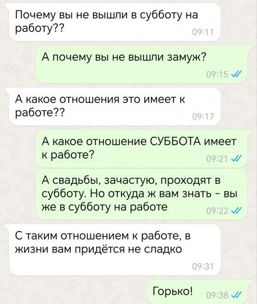 Почему вы не вышли в субботу на работу А почему вы не вышли замуж А какое отношения это имеет к работе А какое отношение СУББОТА имеет к работе мМ А свадьбы зачастую проходят в субботу Но откуда ж вам знать вы же в субботу на работе м С таким отношением к работе в жизни вам придётя не сладко Горько