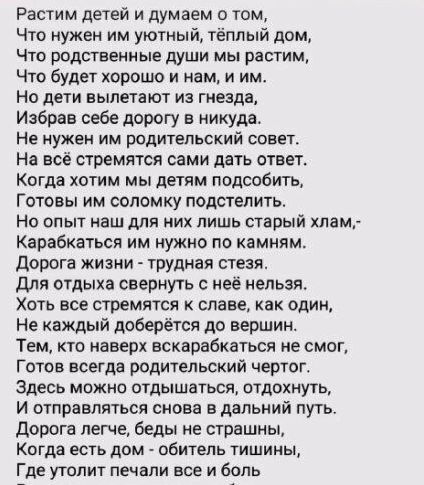 Растим детей и думаем о том Что нужен им уютный тёплый дом Что родственные души мы растим Что будет хорошо и нам и им Но дети вылетают из гнезда Избрав себе дорогу в никуда Не нужен им родительский совет На всё стремятся сами дать ответ Когда хотим мы детям подсобить Готовы им соломку подстелить Но опыт наш для них лишь старый хлам Карабкаться им н