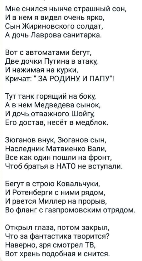 Мне снился нынче страшный сон Ивнем я видел очень ярко Сын Жириновского солдат А дочь Лаврова санитарка Вот с автоматами бегут Две дочки Путина в атаку И нажимая на курки Кричат ЗА РОДИНУ И ПАПУ Тут танк горящий на боку А внем Медведева сынок И дочь отважного Шойгу Его достав несёт в медблок Зюганов внук Зюганов сын Наследник Матвиенко Вали Все как