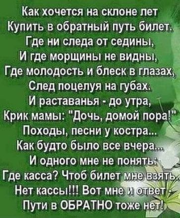 Как хочется на склоне лет Купить в обратный путь билет Где ни следа от седины г И где морщины не видны Где молодость и блеск в тазахЁЁ След поцелуя на губах Й раставанья до утра Крик мамы Дочь домой пор Походы песни у костра Как будто было все вчера й И одного мне не понятВ Где касса Чтоб билет мне Нет кассы Вот мне я Пути в ОБРАТНО тожё