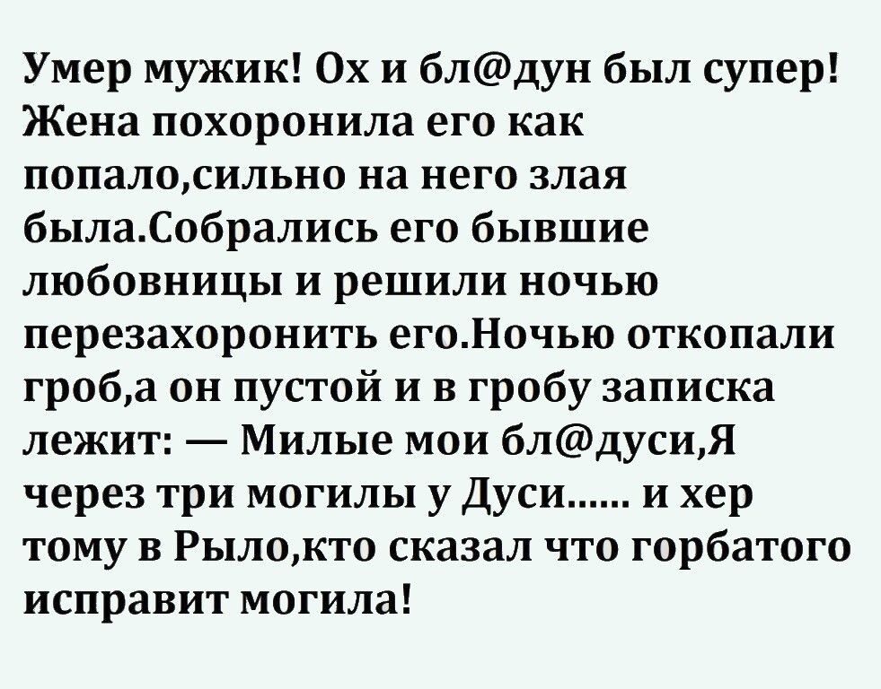 Умер мужик Ох и блдун был супер Жена похоронила его как попалосильно на него злая былаСобрались его бывшие любовницы и решили ночью перезахоронить егоНочью откопали гробоа он пустой и в гробу записка лежит Милые мои блдусиЯ через три могилы у Дуси и хер тому в Рылокто сказал что горбатого исправит могила