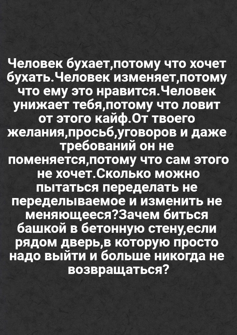 Человек бухаетпотому что хочет бухатьЧеловек изменяетпотому что ему это нравитсяЧеловек унижает тебяпотому что ловит от этого кайфОт твоего желанияпросьбуговоров и даже требований он не поменяетсяпотому что сам этого не хочетСколько можно пытаться переделать не переделываемое и изменить не меняющеесяЗачем биться башкой в бетонную стенуесли рядом дв