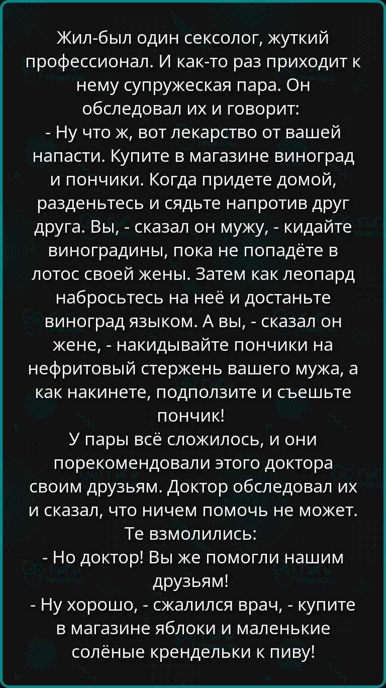 Жил был один сексолог жуткий профессионал И как то раз приходит к нему супружеская пара Он обследовал их и говорит Ну что ж вот лекарство от вашей напасти Купите в магазине виноград и пончики Когда придете домой разденьтесь и сядьте напротив друг друга Вы сказал он мужу кидайте виноградины пока не попадёте в лотос своей жены Затем как леопард набро