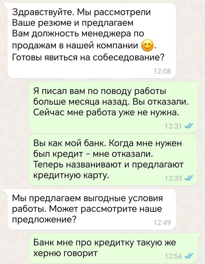 Здравствуйте Мы рассмотрели Ваше резюме и предлагаем Вам должность менеджера по продажам в нашей компании Готовы явиться на собеседование Я писал вам по поводу работы больше месяца назад Вы отказали Сейчас мне работа уже не нужна м Вы как мой банк Когда мне нужен был кредит мне отказали Теперь названивают и предлагают кредитную карту м Мы предлагае