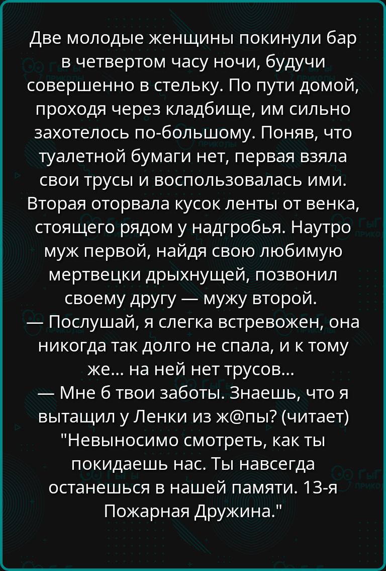 Две молодые женщины покинули бар в четвертом часу ночи будучи совершенно в стельку По пути домой проходя через кладбище им сильно захотелось по большому Поняв что туалетной бумаги нет первая взяла свои трусы и воспользовалась ими Вторая оторвала кусок ленты от венка стоящего рядом у надгробья Наутро муж первой найдя свою любимую мертвецки дрыхнущей