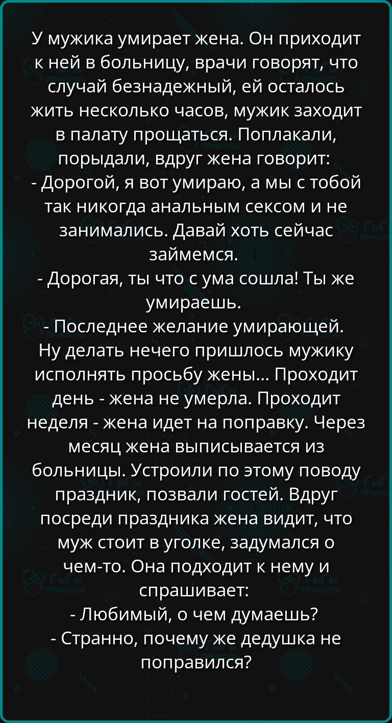 У мужика умирает жена Он приходит к ней в больницу врачи говорят что случай безнадежный ей осталось жить несколько часов мужик заходит в палату прощаться Поплакали порыдали вдруг жена говорит Дорогой я вот умираю а мы с тобой так никогда анальным сексом и не занимались Давай хоть сейчас займемся Дорогая ты что с ума сошла Ты же умираешь Последнее ж