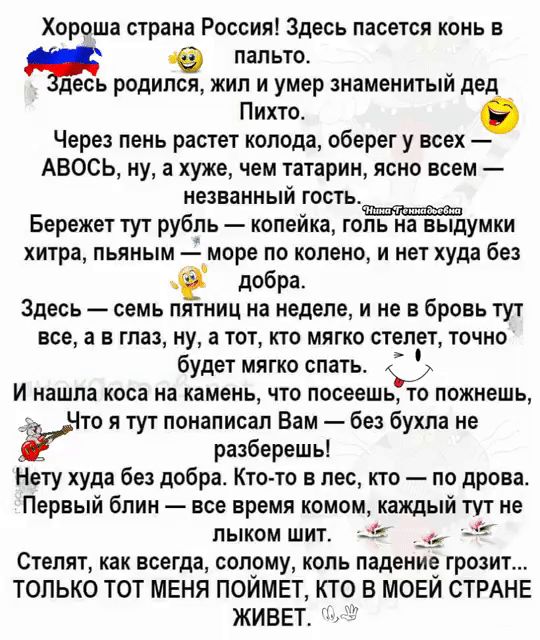 Хороша страна Россия Здесь пасется конь в пальто есь родипся жил и умер знаменитый дед Пихто Через пень растет колода оберег у всех АВОСЬ ну а хуже чем татарин ясно всем незванный гость Бережет тут рубль копейка голь На ВЫдумки хитра пьяным море по колено и нет худа без е добра Здесь семь пятниц на неделе и не в бровь тут все а в глаз ну а тот кто 