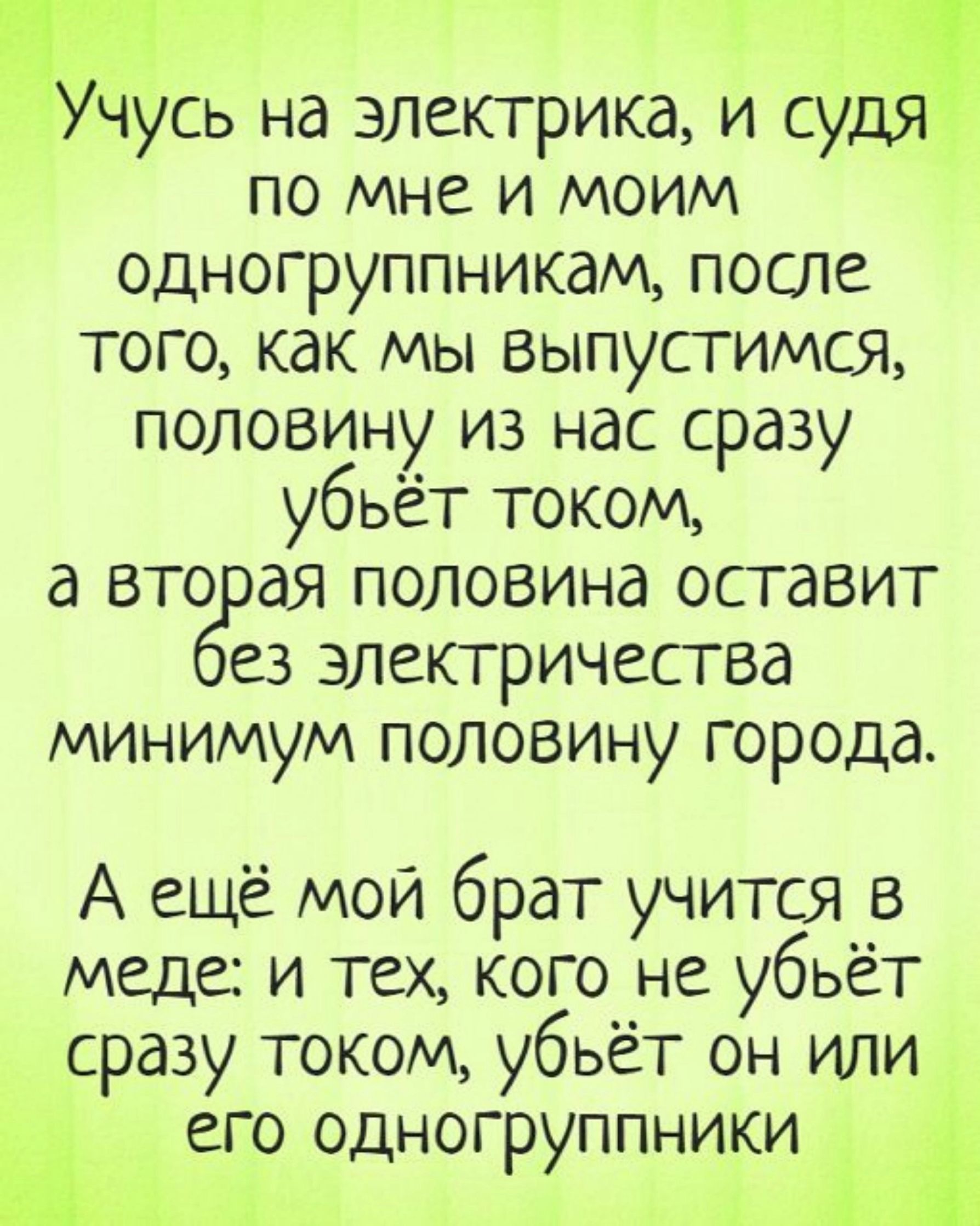 Учусь на электрика и судя_ по мне и моим одногруппникам после того как мы выпустимся половину из нас сразу убьёт током а вторая половина оставит ез электричества минимум половину города А ещё мой брат учится в меде и тех кого не убьёт сразу током убьёт он или его одногруппники Ч РУ 3