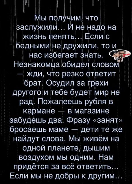 і і В Н Мы получим что заслужили И не надо на жизнь пенять Еслис бедными не дружили то и нас избегает знать Незнакомца обидел слово жди что резко ответит брат Осудил за грехи другого и тебе будет мир не рад Пожалеешь рубля в кармане в магазине забудешь два Фразу занят бросаешь маме дети те же найдут слова Мы живём на одной планете дышим воздухом мы