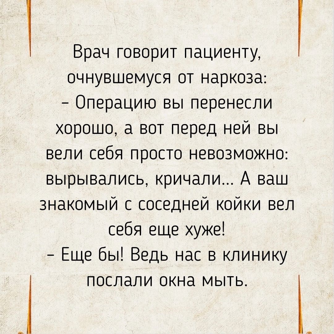 Врач говорит пациенту очнувшемуся от наркоза Операцию вы перенесли хорошо а вот перед ней вы вели себя просто невозможно вырывались кричали А ваш знакомый с соседней койки вел себя еще хуже Еще бы Ведь нас в клинику послали окна мыть