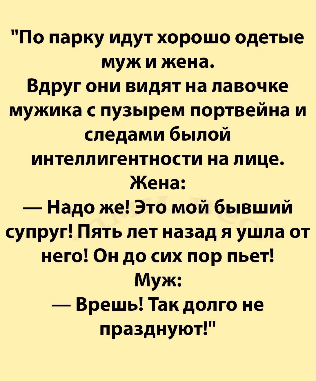 По парку идут хорошо одетые муж и жена Вдруг они видят на лавочке мужика с пузырем портвейна и следами былой интеллигентности на лице Жена Надо же Это мой бывший супруг Пять лет назад я ушла от него Он до сих пор пьет Муж Врешь Так долго не празднуют