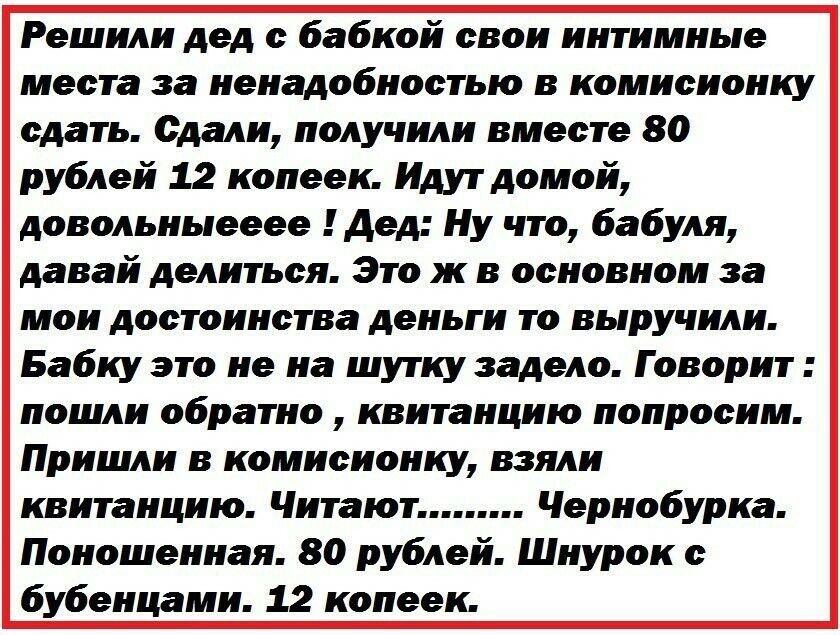 Решили дед с бабкой свои интимные места за ненадобностью в комисионку сдать Сдали получили вместе 80 рублей 12 копеек Идут домой довольныееее Дед Ну что бабуля давай делиться Это ж в основном за мои достоинства деньги то выручили Бабку это не на шутку задело Говорит пошли обратно квитанцию попросим Пришли в комисионку взяли квитанцию Читают Чернобу