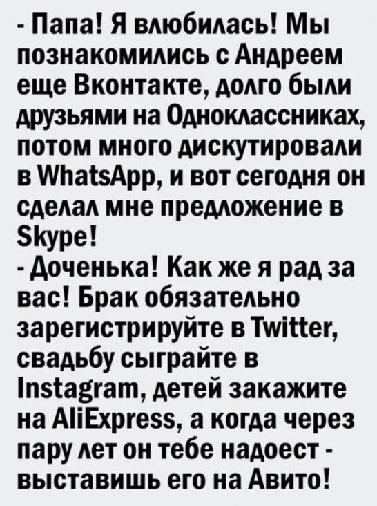 Папа Я влюбилась Мы познакомились с Андреем еще Вконтакте долго были друзьями на Одноклассниках потом много дискутировали в Па5Арр и вот сегодня он сделал мне предложение в 5Куре Доченька Как же я рад за вас Брак обязательно зарегистрируйте в ТуКег свадьбу сыграйте в пзкавгат детей закажите на АНЕхрге5 а когда через пару лет он тебе надоест выстави