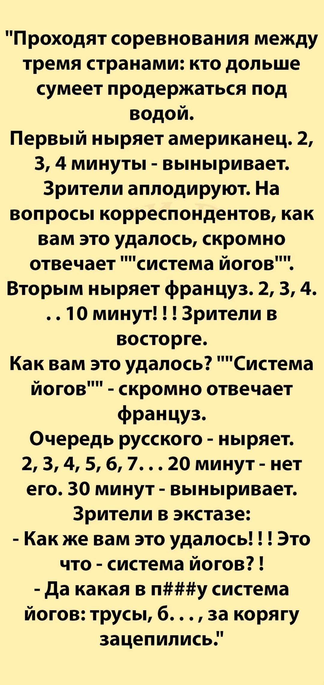 Проходят соревнования между тремя странами кто дольше сумеет продержаться под водой Первый ныряет американец 2 3 4 минуты выныривает Зрители аплодируют На вопросы корреспондентов как вам это удалось скромно отвечает система йогов Вторым ныряет француз 2 3 4 10 минут Зрители в восторге Как вам это удалось Система йогов скромно отвечает француз Очере