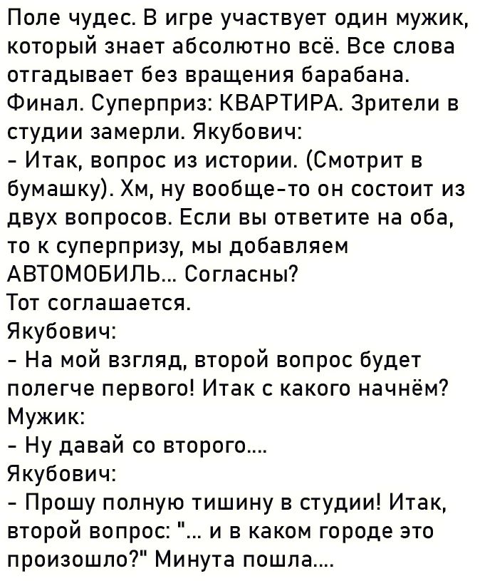 Поле чудес В игре участвует один мужик который знает абсолютно всё Все слова отгадывает без вращения барабана Финал Суперприз КВАРТИРА Зрители в студии замерли Якубович Итак вопрос из истории Смотрит в бумашку Хм ну вообще то он состоит из двух вопросов Если вы ответите на ОБЭ то к суперпризу мы добавляем АВТОМОБИЛЬ Согласны Тот соглашается Якубови