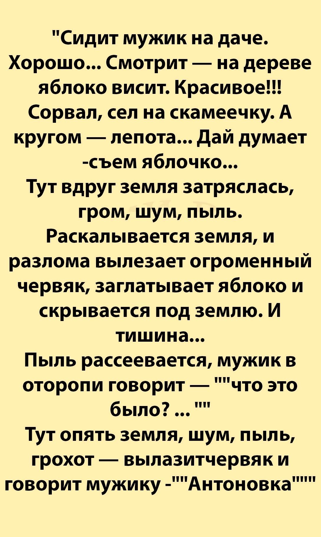 Сидит мужик на даче Хорошо Смотрит на дереве яблоко висит Красивое Сорвал сел на скамеечку А кругом лепота Дай думает съем яблочко Тут вдруг земля затряслась гром шум пыль Раскалывается земля и разлома вылезает огроменный червяк заглатывает яблоко и скрывается под землю И тишина Пыль рассеевается мужик в оторопи говорит что это было Тут опять земля