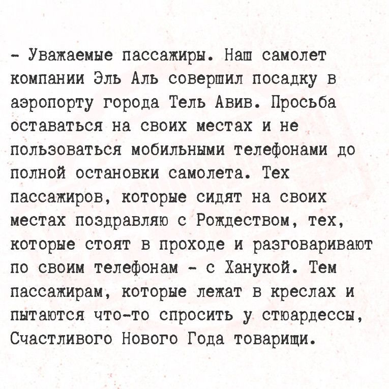 Уважаемые пассажиры Наш самолет компании Эль Аль совершил посадку в аэропорту города Тель Авив Просьба оставаться на своих местах и не пользоваться мобильными телефонами до полной остановки самолета Тех пассажиров которые сидят на своих местах поздравляю с Рождеством тех которые стоят в проходе и разговаривают по своим телефонам с Ханукой Тем пасса