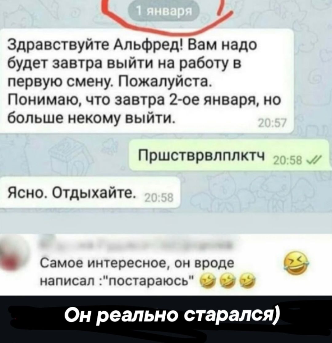 Здравствуйте Альфред Вам надо будет завтра выйти на работу в первую смену Пожалуйста Понимаю что завтра 2 ое января но больше некому выйти Пршстврелплктч м Ясно Отдыхайте ь Самое интересное он вроде в написал постараюсь Он реально старался