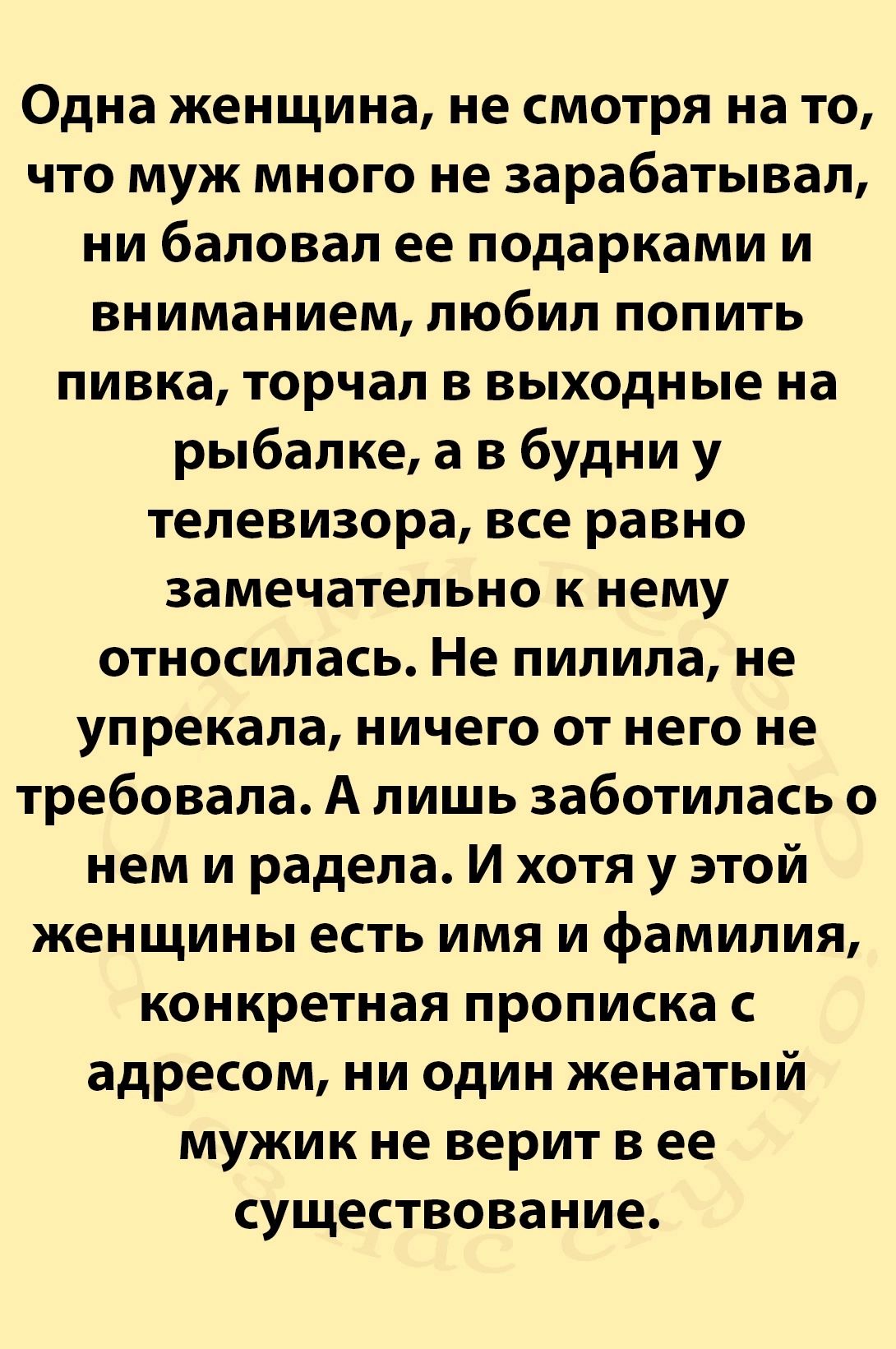 Одна женщина не смотря на то что муж много не зарабатывал ни баловал ее подарками и вниманием любил попить пивка торчал в выходные на рыбалке а в будни у телевизора все равно замечательно к нему относилась Не пилила не упрекала ничего от него не требовала А лишь заботилась о нем и радела И хотя у этой женщины есть имя и фамилия конкретная прописка 