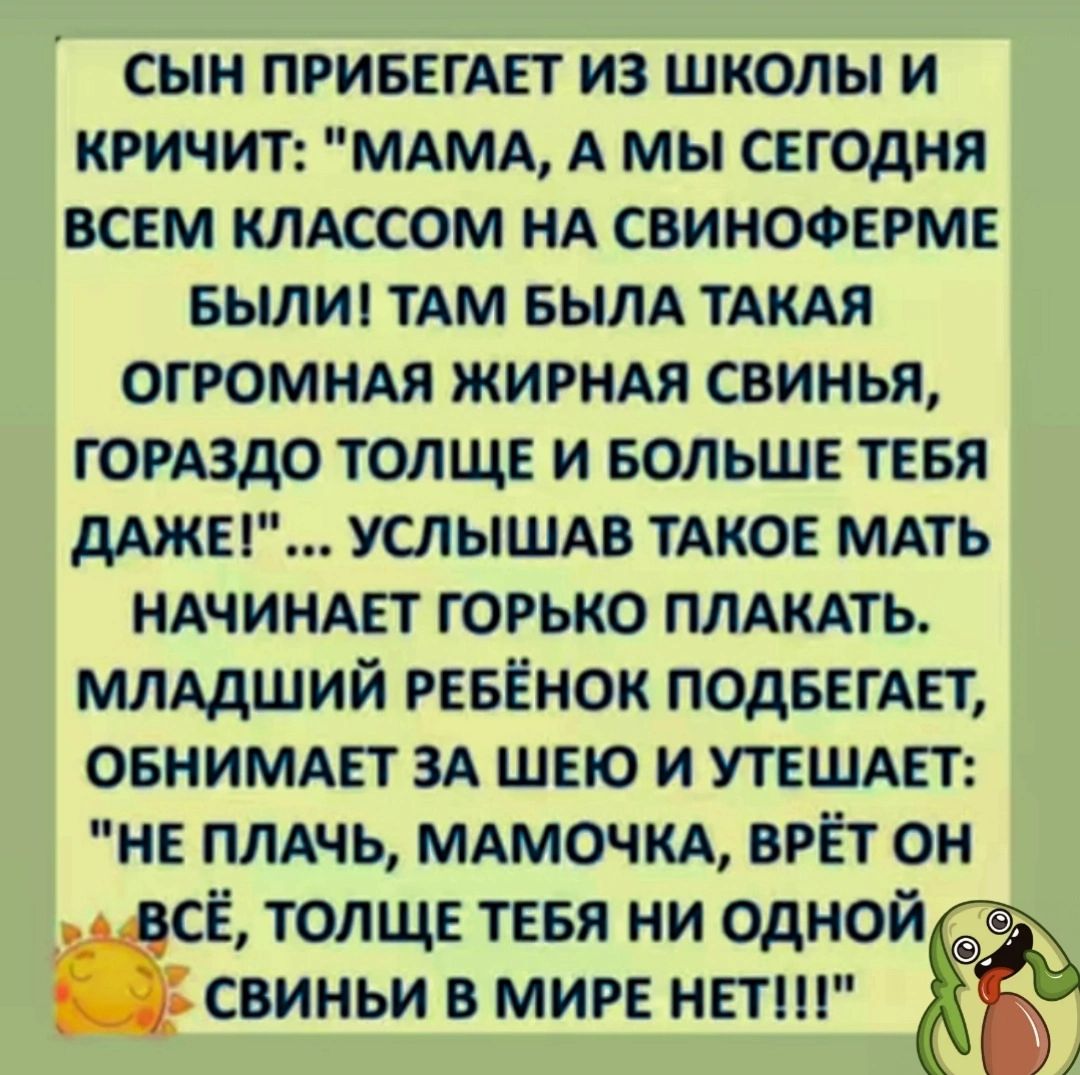 СЫН ПРИБЕГАЕТ ИЗ ШКОЛЫ И КРИЧИТ МАМА А МЫ СЕГОДНЯ ВСЕМ КЛАССОМ НА СВИНОФЕРМЕ БЫЛИ ТАМ БЫЛА ТАКАЯ ОГРОМНАЯ ЖИРНАЯ СВИНЬЯ ГОРАЗДО ТОЛЩЕ И БОЛЬШЕ ТЕБЯ ДАЖЕ УСЛЫШАВ ТАКОЕ МАТЬ НАЧИНАЕТ ГОРЬКО ПЛАКАТЬ МЛАДШИЙ РЕБЁНОК ПОДБЕГАЕТ ОБНИМАЕТ ЗА ШЕЮ И УТЕШАЕТ НЕ ПЛАЧЬ МАМОЧКА ВРЁТ ОН СЁ ТОЛЩЕ ТЕБЯ НИ ОДНОЙ СВИНЬИ В МИРЕ НЕТ