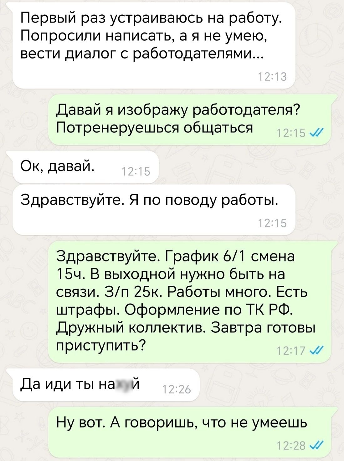 Первый раз устраиваюсь на работу Попросили написать а я не умею вести диалог с работодателями Давай я изображу работодателя Потренеруешься общаться м Ок давай Здравствуйте Я по поводу работы Здравствуйте График 61 смена 15ч В выходной нужно быть на связи Зп 25к Работы много Есть штрафы Оформление по ТК РФ Дружный коллектив Завтра готовы приступить 