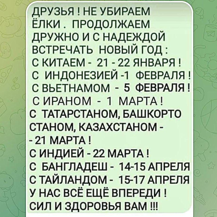 ДРУЗЬЯ НЕ УБИРАЕМ ЁЛКИ ПРОДОЛЖАЕМ ДРУЖНО И С НАДЕЖДОЙ ВСТРЕЧАТЬ НОВЫЙ ГОД С КИТАЕМ 21 22 ЯНВАРЯ С ИНДОНЕЗИЕЙ 1 ФЕВРАЛЯ С ВЬЕТНАМОМ 5 ФЕВРАЛЯ СИРАНОМ 1 МАРТА С ТАТАРСТАНОМ БАШКОРТО СТАНОМ КАЗАХСТАНОМ 21 МАРТА СИНДИЕЙ 22 МАРТА С БАНГЛАДЕШ 14 15 АПРЕЛЯ С ТАЙЛАНДОМ 15 17 АПРЕЛЯ У НАС ВСЁ ЕЩЁ ВПЕРЕДИ СИЛ И ЗДОРОВЬЯ ВАМ