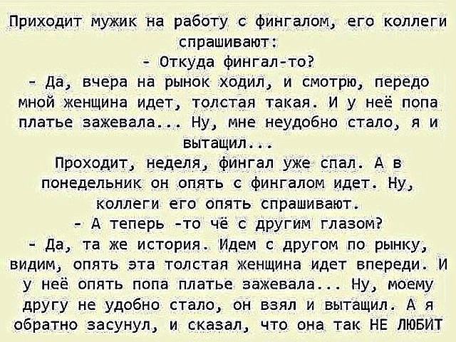 Приходит мужик на работу с фингалом его коллеги спрашивают Откуда фингал то Да вчера на рынок ходил и смотрю передо мной женщина идет толстая такая И у неё попа платье зажевела Ну мне неудобно стало я и вытащил Проходит неделя фингал уже спал А в понедельник он опять с фингалом идет Ну коллеги его опять спрашивают А теперь то чё с другим глазом Да 