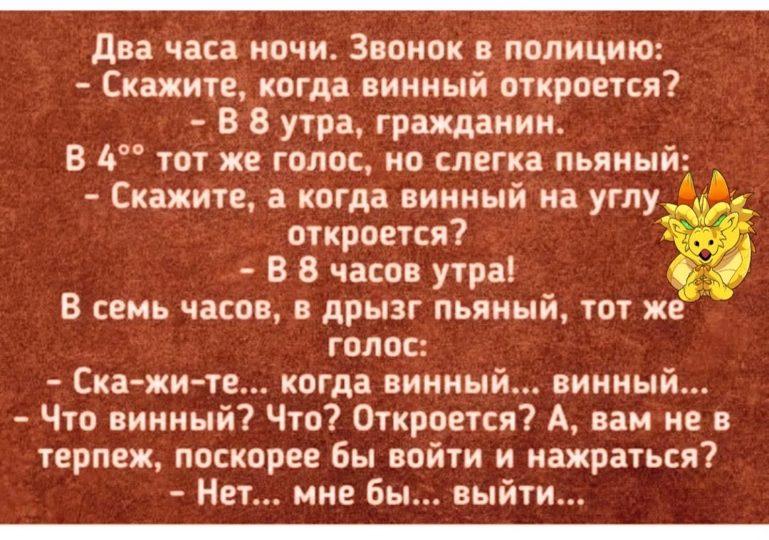 Два часа ночи Звонок в полицию Скажите когда винный откроется В 8 утра гражданин В 4 тот же голос но слегка пьяный Скажите а когда винный на углу 4 откроется В 8 часов утра В семь часов в дрызг пьяный тот ж голос Ска жи те когда винный винный Что винный Что Откроется А вам не в терпеж поскорее бы войти и нажраться Нет мне бы выйти