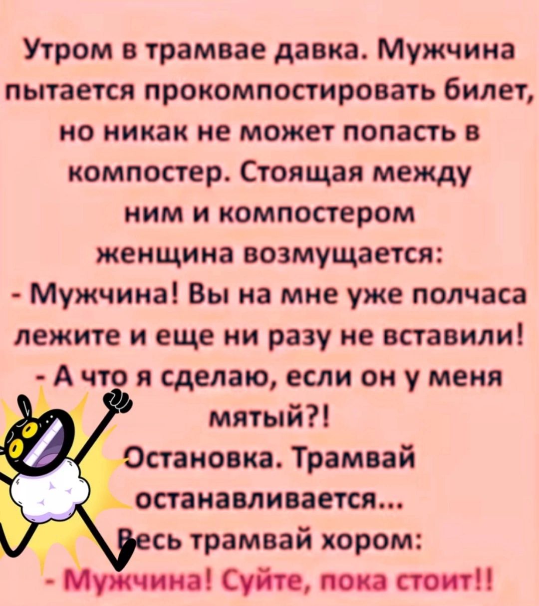 Утром в трамвае давка Мужчина пытается прокомпостировать билет но никак не может попасть в компостер Стоящая между ним и компостером женщина возмущается Мужчина Вы на мне уже полчаса лежите и еще ни разу не вставили Ачто я сделаю если он у меня мятый становка Трамвай останавливается сь трамвай хором Мужчина Суйте пока стоит