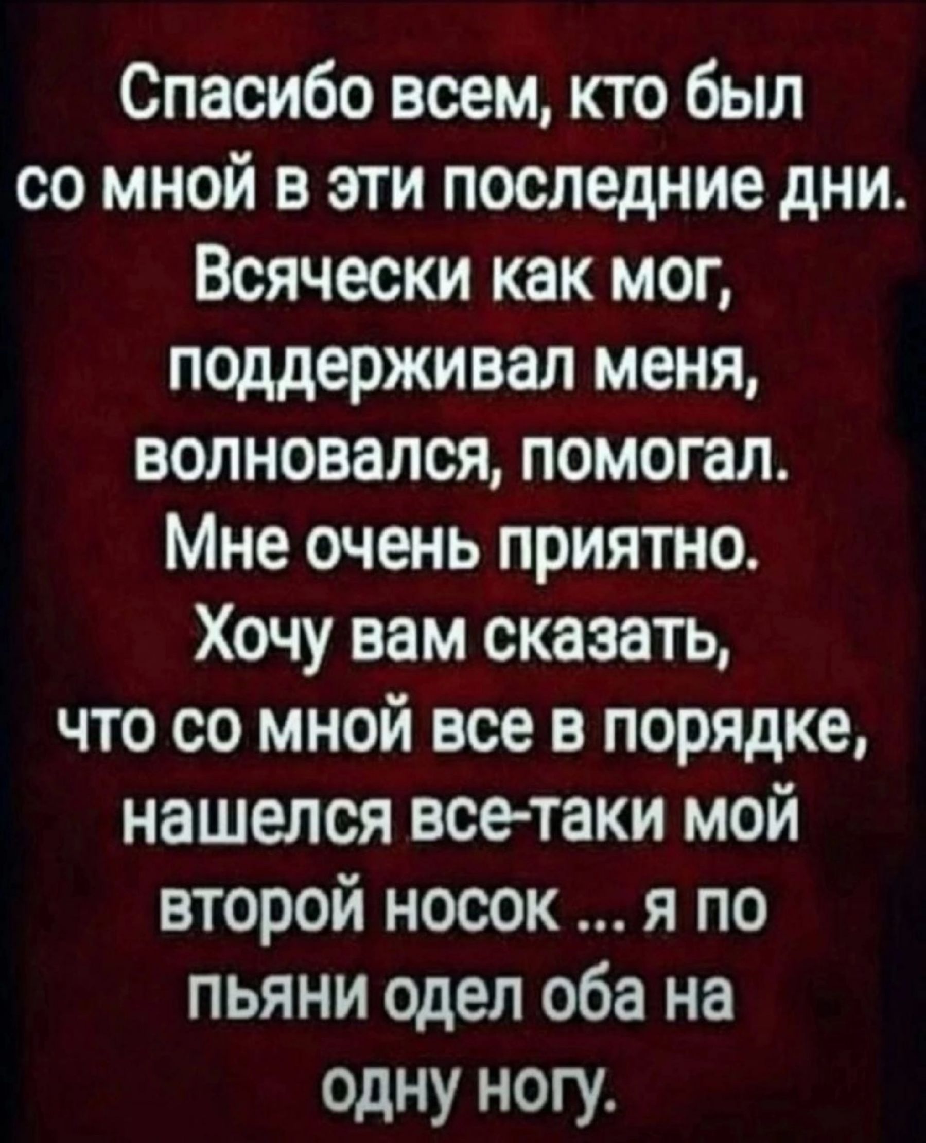 Спасибо всем кто был со мной в эти последние дни Всячески как мог поддерживал меня волновался помогал Мне очень приятно Хочу вам сказать что со мной все в порядке нашелся все таки мой второй носок_ Я по ПЬЯНИ одел оба на одну ногу