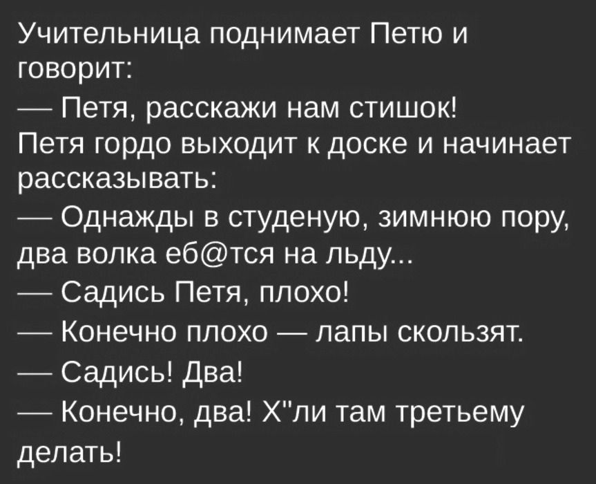 Учительница поднимает Петю и говорит Петя расскажи нам стишок Петя гордо выходит к доске и начинает рассказывать Однажды в студеную зимнюю пору два волка ебтся на льду Садись Петя плохо Конечно плохо лапы скользят Садись Два Конечно два Хли там третьему делать