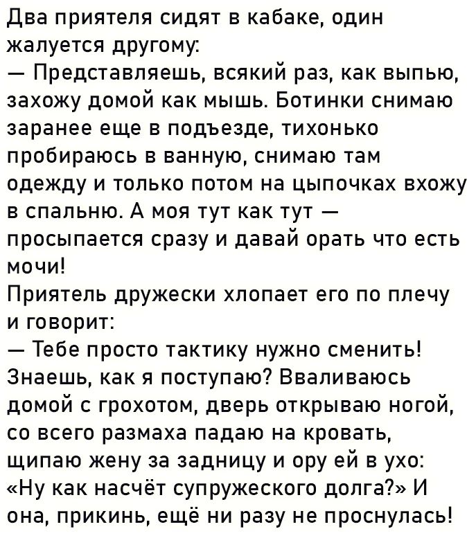 Два приятеля сидят в кабаке один жалуется другому Представляешь всякий раз как выпью захожу домой как мышь Ботинки снимаю заранее еще в подъезде тихонько пробираюсь в ванную снимаю там одежду и только потом на цыпочках вхожу в спальню А моя тут как тут просыпается сразу и давай орать что есть мочи Приятель дружески хлопает его по плечу и говорит Те