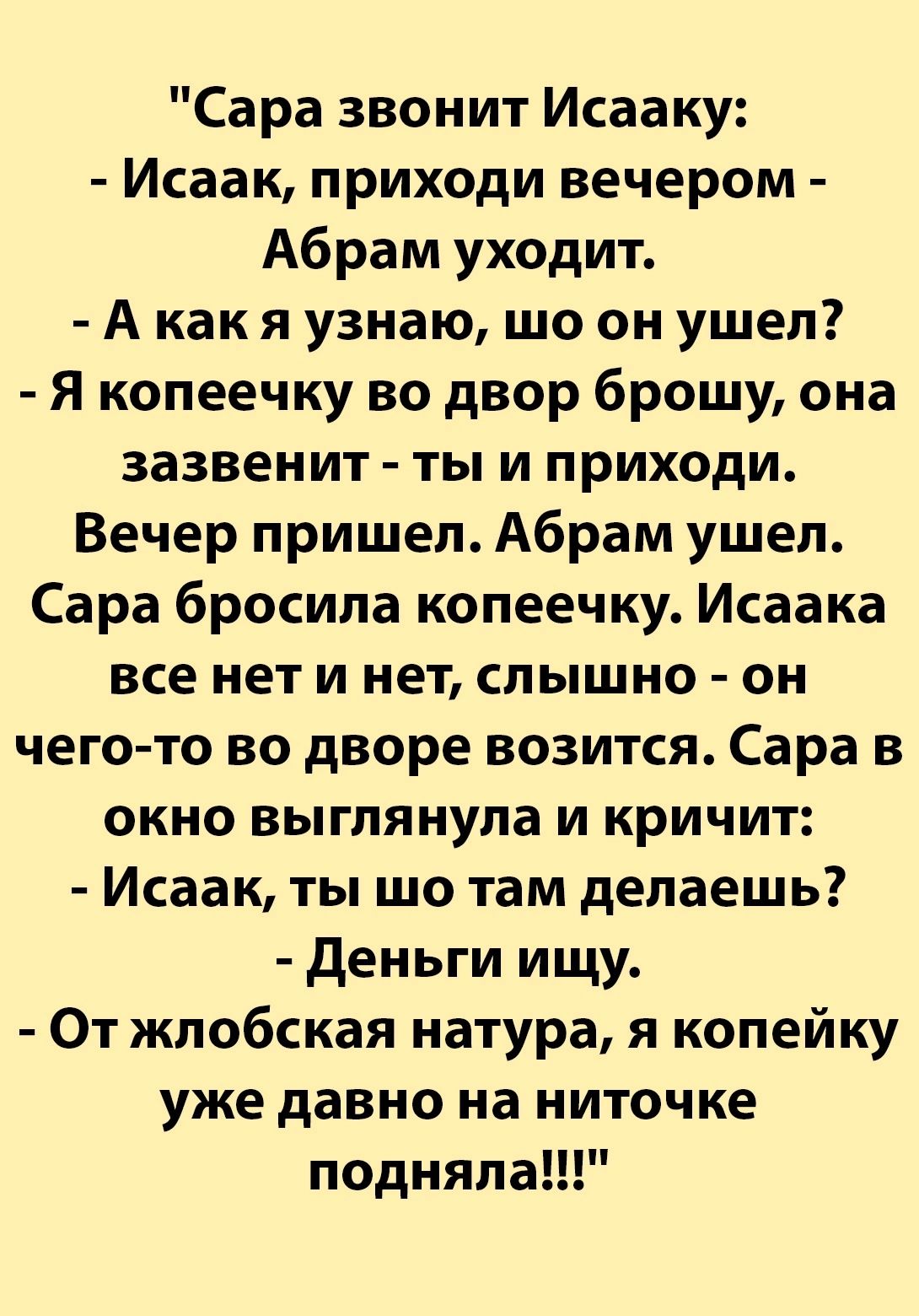 Сара звонит Исааку Исаак приходи вечером Абрам уходит Акакя узнаю шо он ушел Я копеечку во двор брошу она зазвенит ты и приходи Вечер пришел Абрам ушел Сара бросила копеечку Исаака все нет и нет слышно он чего то во дворе возится Сара в окно выглянула и кричит Исаак ты шо там делаешь Деньги ищу От жлобская натура я копейку уже давно на ниточке подн