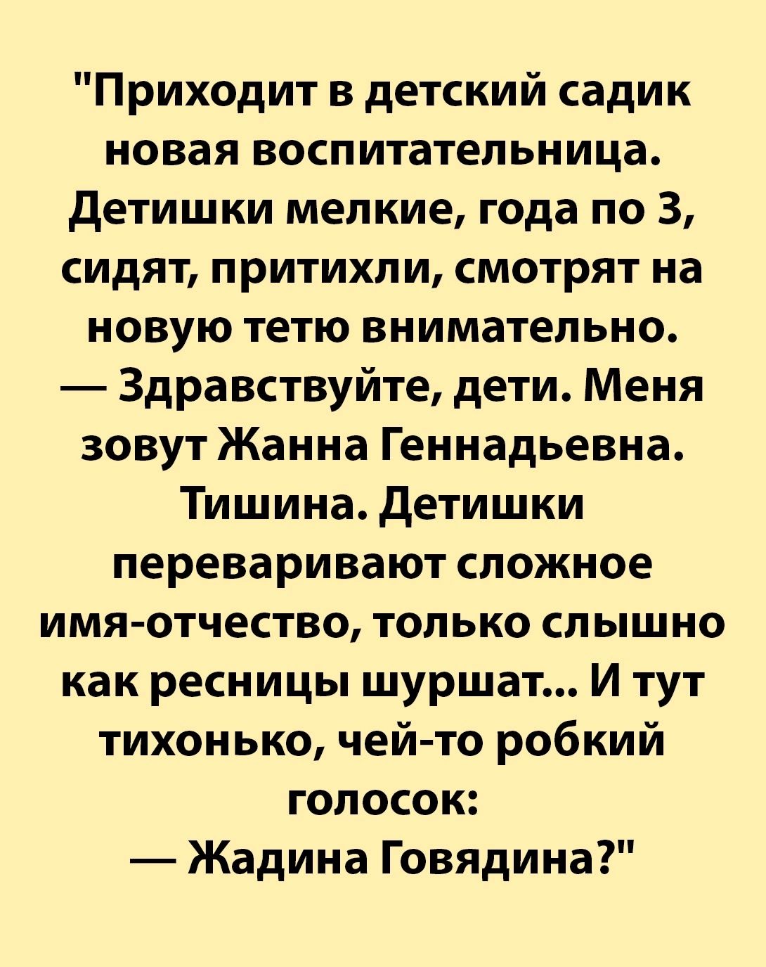 Приходит в детский садик новая воспитательница Детишки мелкие года по 3 сидят притихли смотрят на новую тетю внимательно Здравствуйте дети Меня зовут Жанна Геннадьевна Тишина Детишки переваривают сложное имя отчество только слышно как ресницы шуршат И тут тихонько чей то робкий голосок Жадина Говядина