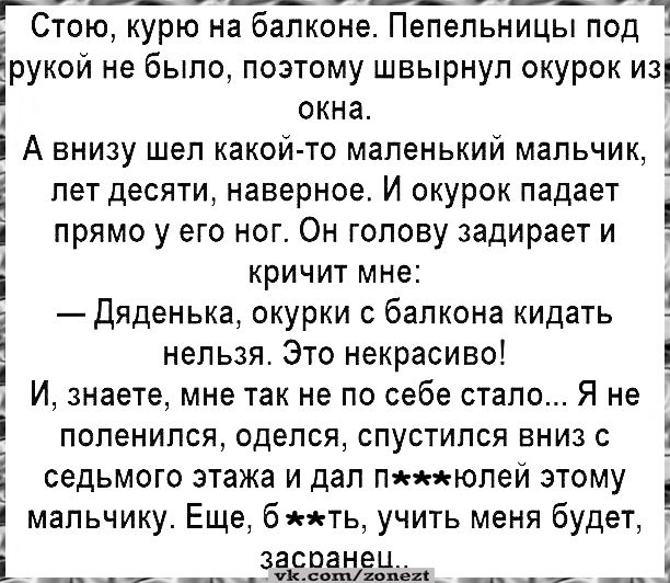 Стою курю на балконе Пепельницы под Ёруой не было поэтому швырнул окурок из окна А внизу шел какой то маленький мальчик лет десяти наверное И окурок падает прямо у его ног Он голову задираети і кричит мне і Дяденька окурки с балкона кидать Е нельзя Это некрасиво И знаете мне так не по себе стало Я не поленился оделся спустился вниз с седьмого этажа