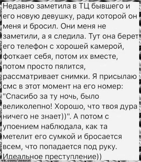 Недавно заметипа в ТЦ бывшегот его новую девушку ради которой он уменя и бросил Они меня не заметили а я следила Тут она береті его телефон с хорошей камерой фоткает себя потом их вместе іпотом просто пялится рассматривает снимки Я присылаю смс в этот момент на его номер Спасибо за ту ночь было великолепно Хорошо что твоя дура_ Еничего не знает А п