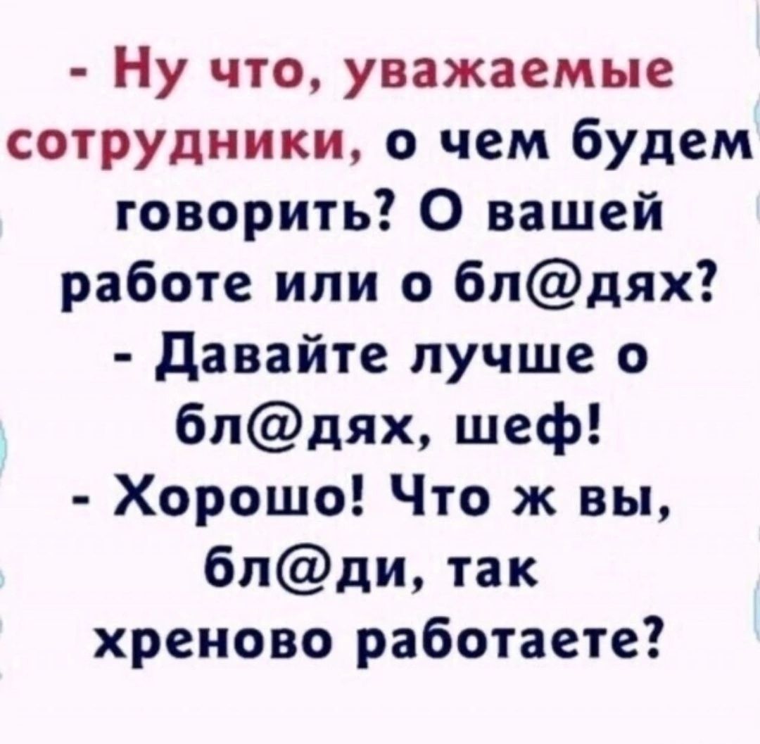 - Ну что, уважаемые сотрудники, о чем будем говорить? О вашей работе или о бл@ях? 
- Давайте лучше о бл@ях, шеф! 
- Хорошо! Что ж вы, бл@ди, так хреново работаете?