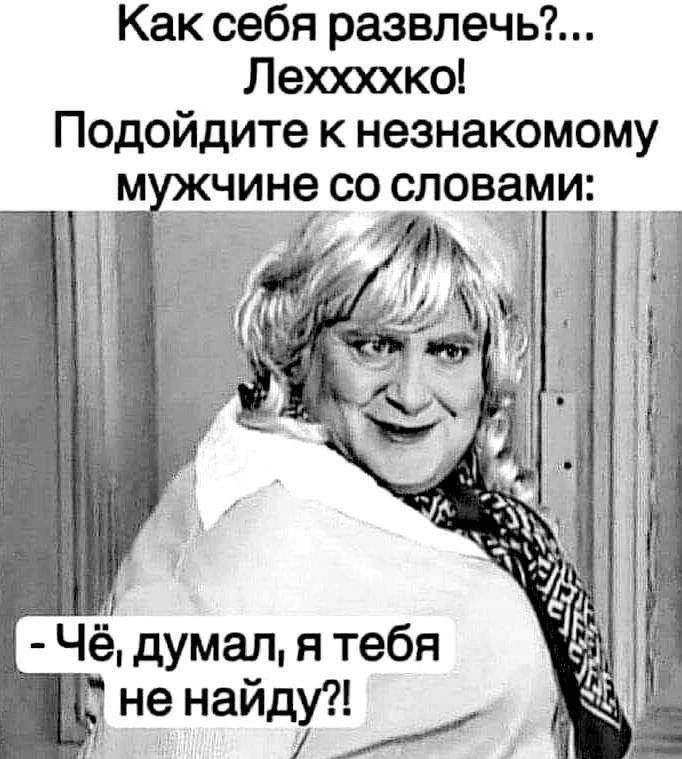 Как себя развлечь?... Лехххко! Подойдите к незнакомому мужчине со словами: - Чё, думал, я тебя не найду?!