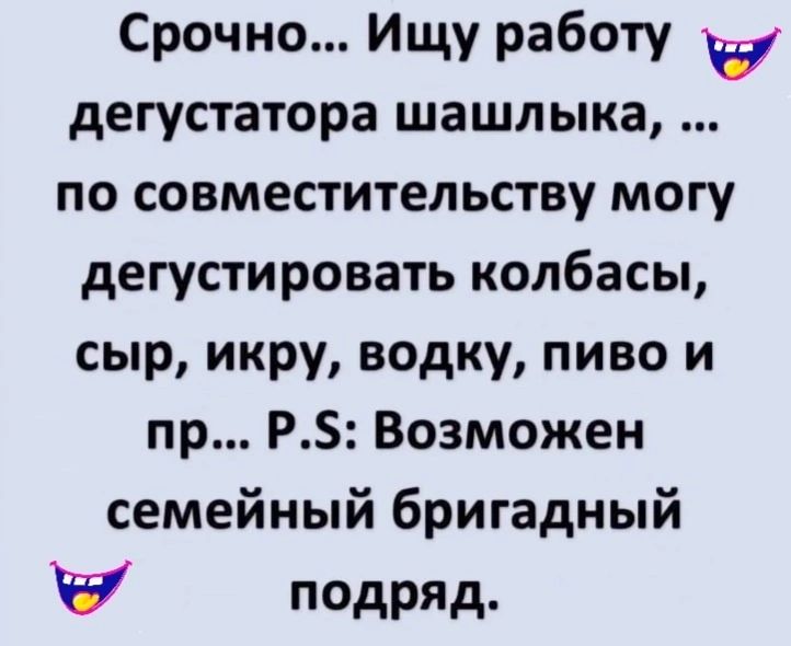 Срочно... Ищу работу дегустатора шашлыка, ... по совместительству могу дегустировать колбасы, сыр, икру, водку, пиво и пр... P.S: Возможен семейный бригадный подряд.