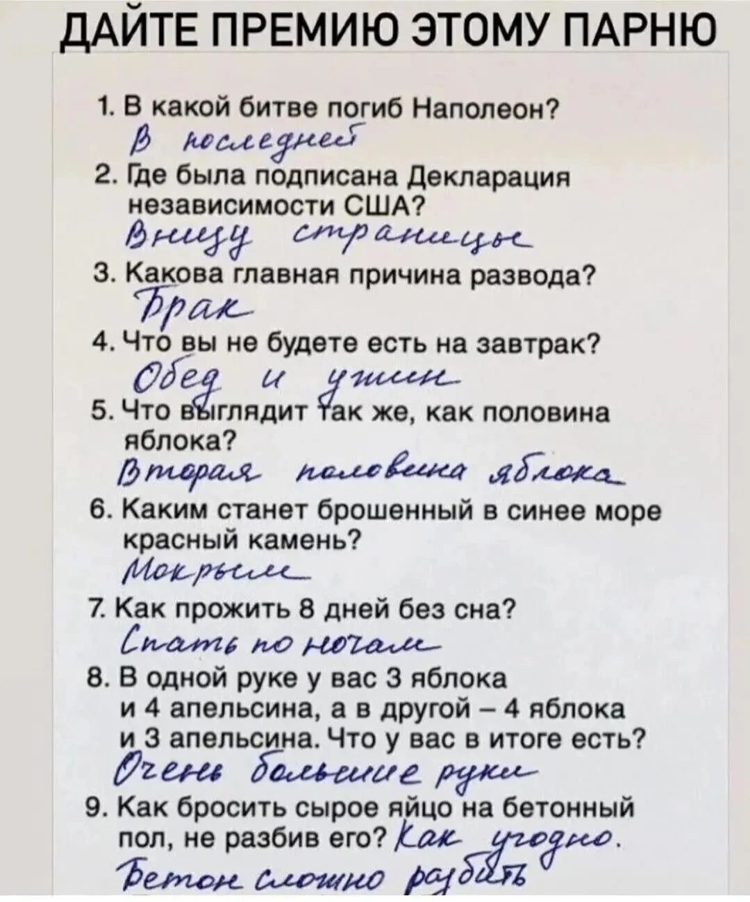 1. В какой битве погиб Наполеон?
В последней
2. Где была подписана Декларация независимости США?
Вишне странную
3. Какова главная причина развода?
Брак
4. Что вы не будете есть на завтрак?
Обед и ужин
5. Что выглядит так же, как половина яблока?
Вторая половина яблока
6. Каким станет брошенный в синее море красный камень?
Мокрым
7. Как прожить 8 дней без сна?
Спать по ночам
8. В одной руке 2 яблока и 4 апельсина, а в другой - 4 яблока
И 3 апельсина. Что у вас в итоге?
Очень слабые руки
9. Как сбросить сырое яйцо в бетонный пол, не разбив его?
Бетонный пол не разобьется.