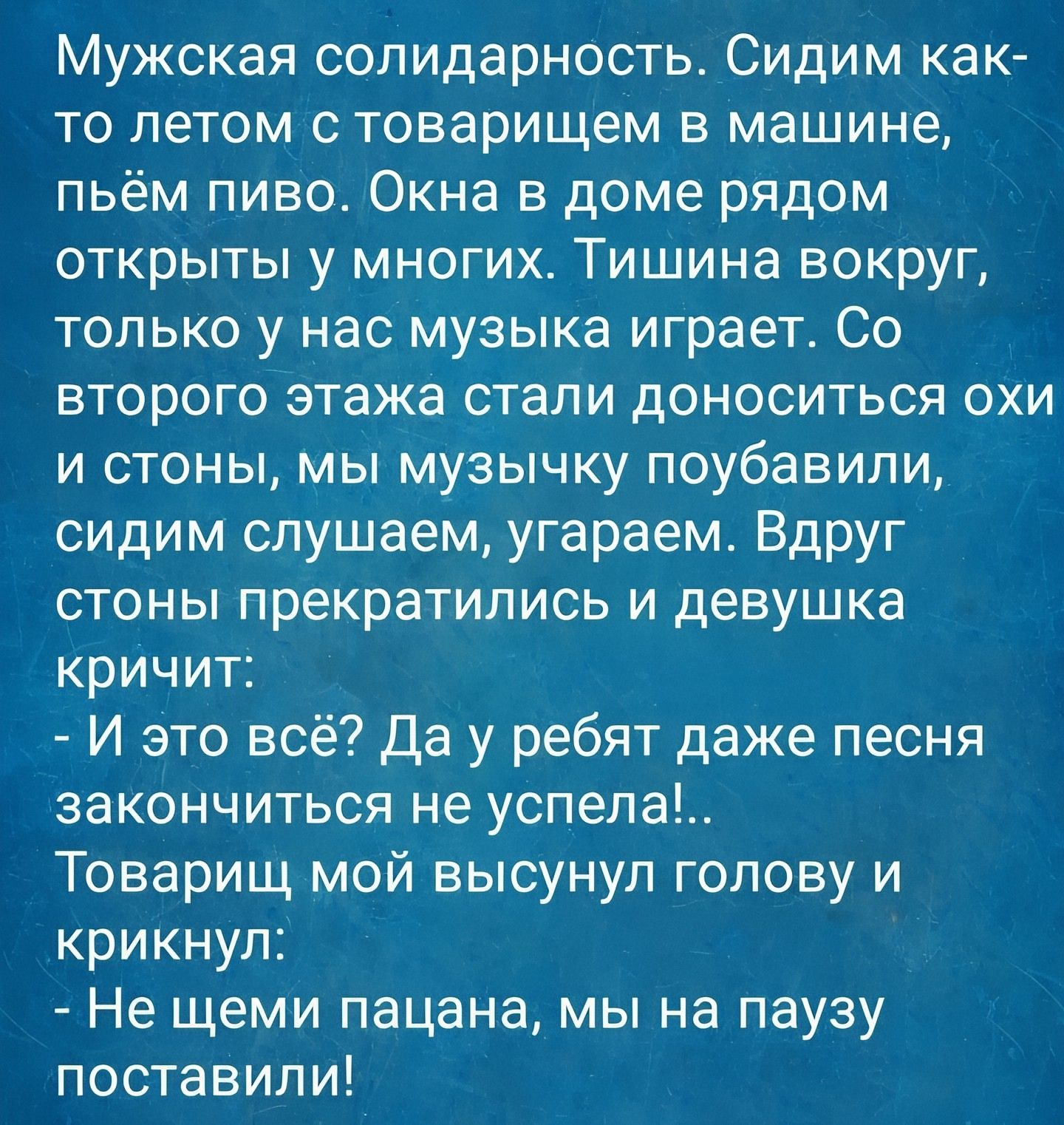Мужская солидарность. Сидим как-то летом с товарищем в машине, пьем пиво. Окна в доме рядом открыты у многих. Тишина вокруг, только у нас музыка играет. Со второго этажа стали доноситься охи и стоны, мы музыкy поубавили, сидим слушаем, угораем. Вдруг стоны прекратились и девушка кричит:
- И это всё? Да у ребят даже песня закончиться не успела!.. Товарищ мой высунул голову и крикнул:
- Не щеми пацана, мы на паузу поставим!