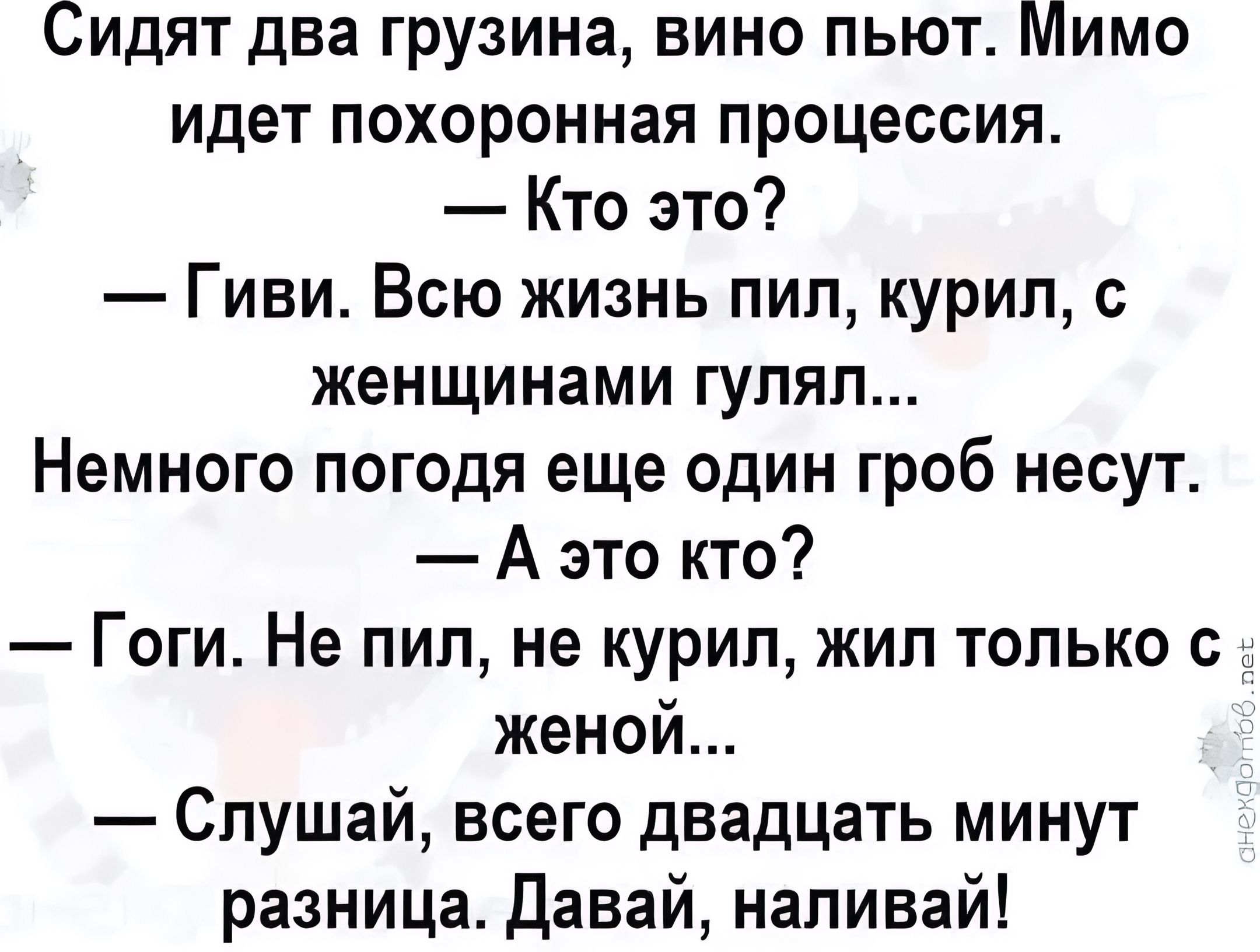Сидят два грузина, вино пьют. Мимо идёт похоронная процесссия.
— Кто это?
— Гиви. Всю жизнь пил, курил, с женщинами гулял...
Немного погодя еще один гроб несут.
— А это кто?
— Гоги. Не пил, не курил, жил только с женой...
— Слушай, всего двадцать минут разница. Давай, наливай!