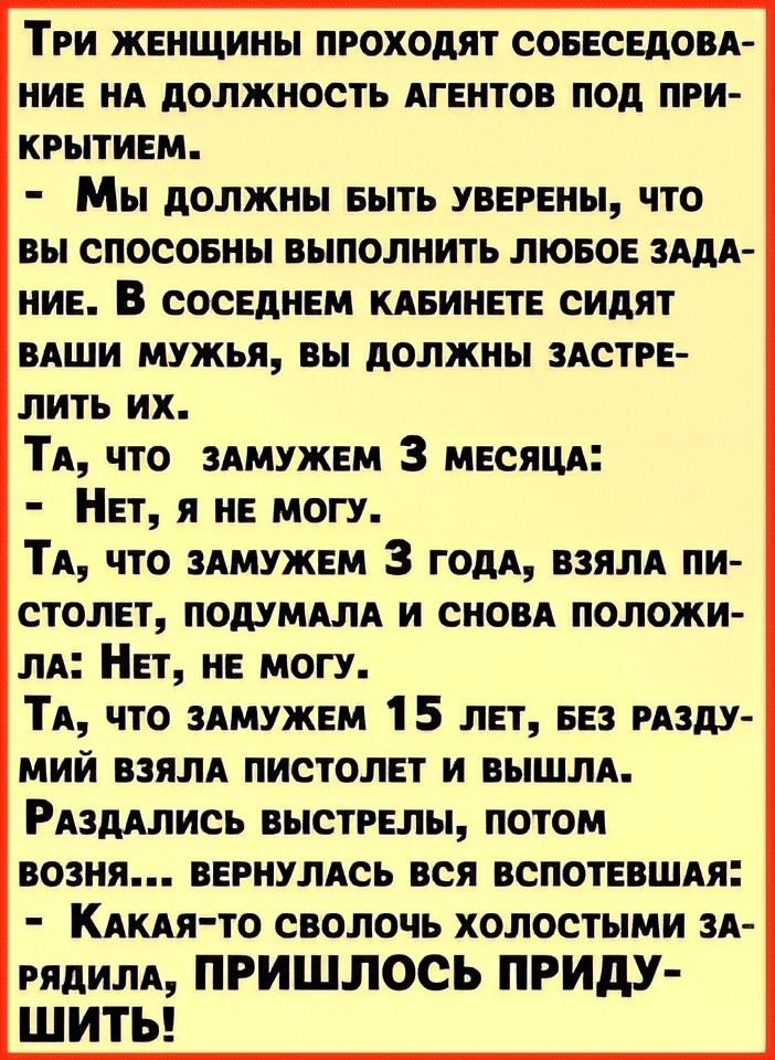 Три женщины проходят собеседование на должность агентов под прикрытием. - Мы должны быть уверены, что вы способны выполнить любое задание. В соседнем кабинете сидят ваши мужья, вы должны застрелить их. Та, что замужем 3 месяца: - Нет, я не могу. Та, что замужем 3 года, взяла пистолет, подумала и снова положила: Нет, не могу. Та, что замужем 15 лет, без размышлений взяла пистолет и вышла. Раздались выстрелы, потом vozврат... вернулась без воспетважа: - Какая-то сволочь холостым застрялила, ПРИШЛОСЬ ПРИДУ-ШИТЬ!