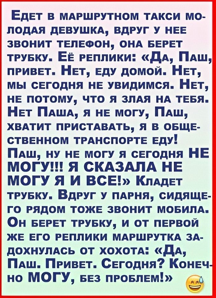 Едет в маршрутном такси молодая девушка, вдруг у нее звонит телефон, она берет трубку. Её реплики: «Да, Паш, привет. Нет, еду домой. Нет, мы сегодня не увидимся. Нет, не потому, что я злая на тебя. Нет Паша, я не могу, Паш, хватит приставать, я в общественном транспорте еду! Паш, ну не могу я сегодня НЕ МОГУ!!! Я СКАЗАЛА НЕ МОГУ Я И ВСЁ!» Кладет трубку. Вдруг у парня, сидящего рядом тоже звонит мобила. Он берет трубку, и от первой же его реплики маршрутка задыхалась от хохота: «Да, Паш. Привет. Сегодня? Конечно, МОГУ, без проблем!»