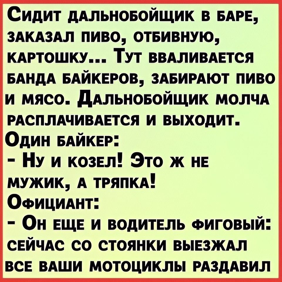 Сидит дальнобойщик в баре, заказал пиво, отбивную, картошку... Тут вваливается банда байкеров, забирают пиво и мясо. Дальнобойщик молча расплачивается и выходит.
Один байкер:
- Ну и козел! Это ж не мужик, а тряпка!
Официант:
- Он еще и водитель фиговый: сейчас со стойянки выезжал все ваши мотоциклы раздавил.