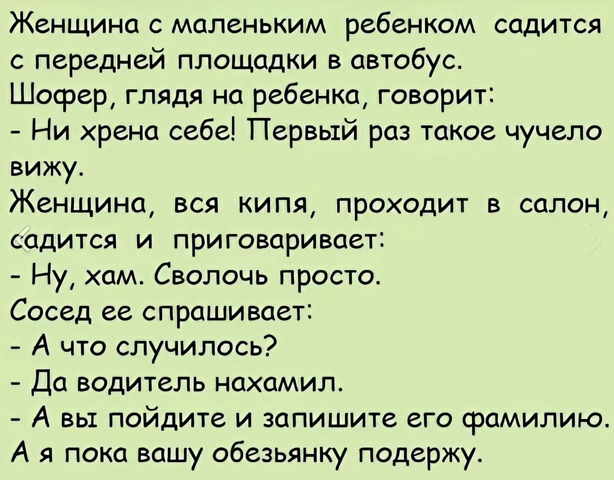 Женщина с маленьким ребенком садится с передней площадки в автобус.
Шофер, глядя на ребенка, говорит:
- Ни хрена себе! Первый раз такое чучело вижу.
Женщина, вся кипя, проходит в салон, садится и приговаривает:
- Ну, хам. Свольчи просто.
Сосед ее спрашивает:
- А что случилось?
- Да водитель нахамил.
- А вы пойдите и запишите его фамилию.
А я пока вашу обезьянку подержу.