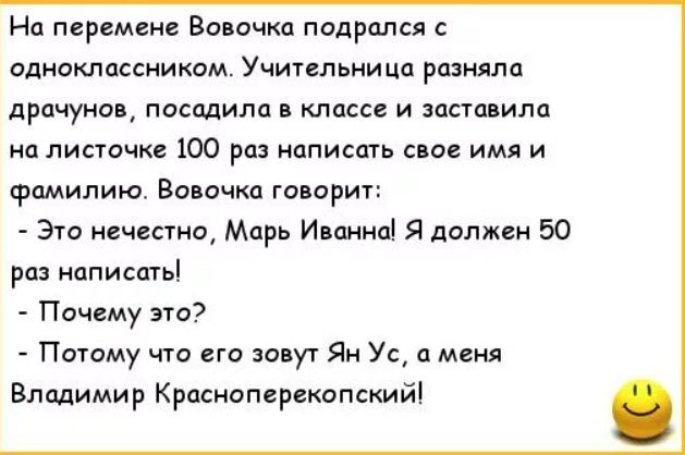 На перемене Вовочка подрался с одноклассником. Учительница разняла драчуна, посадила в класс и заставила на листочке 100 раз написать своё имя и фамилию. Вовочка говорит: - Это не честно, Марь Иванна! Я должен 50 раз написать! - Почему это? - Потому что его зовут Ян Ус, а меня Владимир Красноперепокопский!