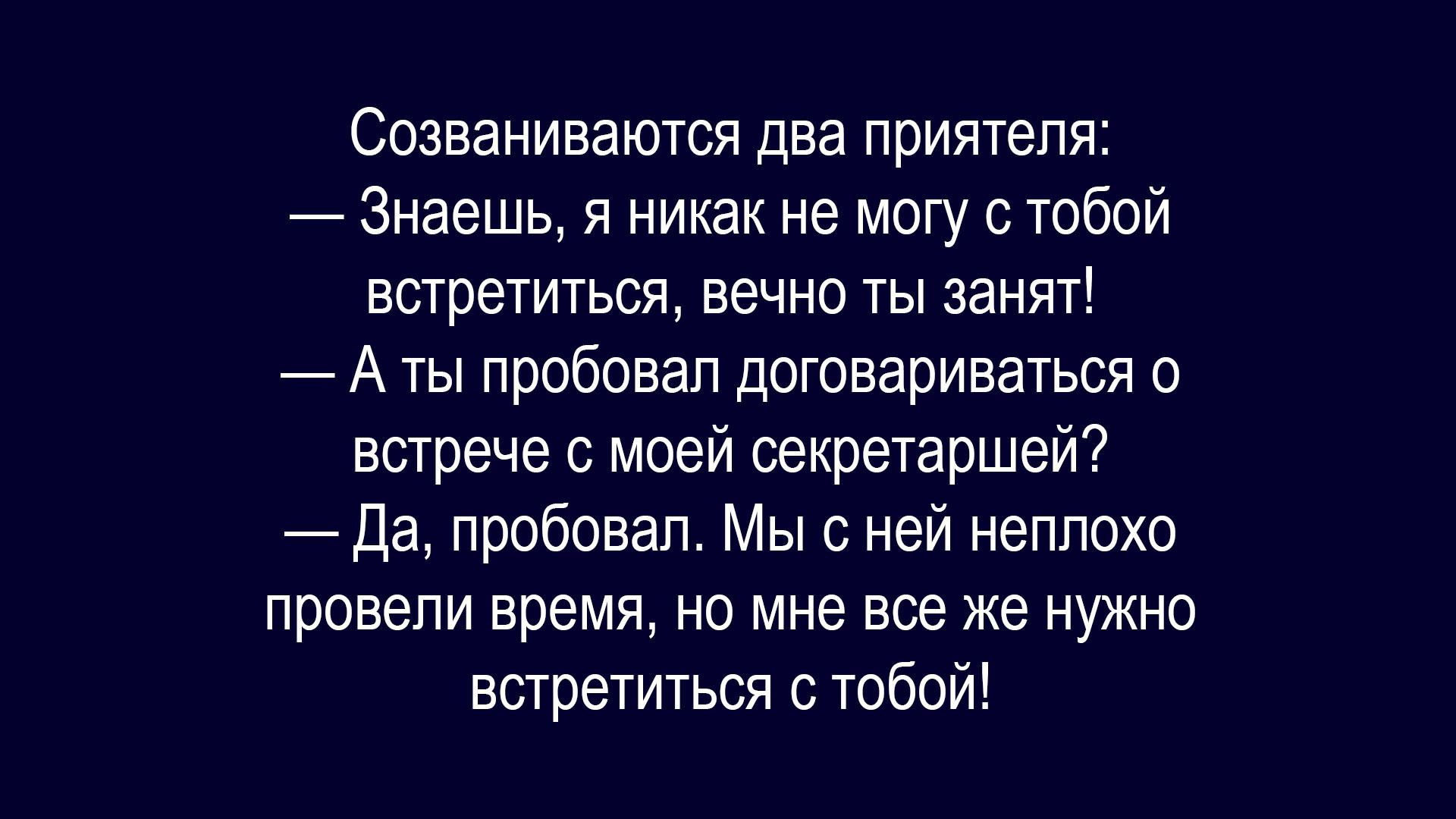 Созваниваются два приятеля:
— Знаешь, я никак не могу с тобой встретиться, вечно ты занят!
— А ты попытал договориваться о встрече с моей секретаршей?
— Да, пробовал. Мы с ней неплохо провели время, но мне все же нужно встретиться с тобой!