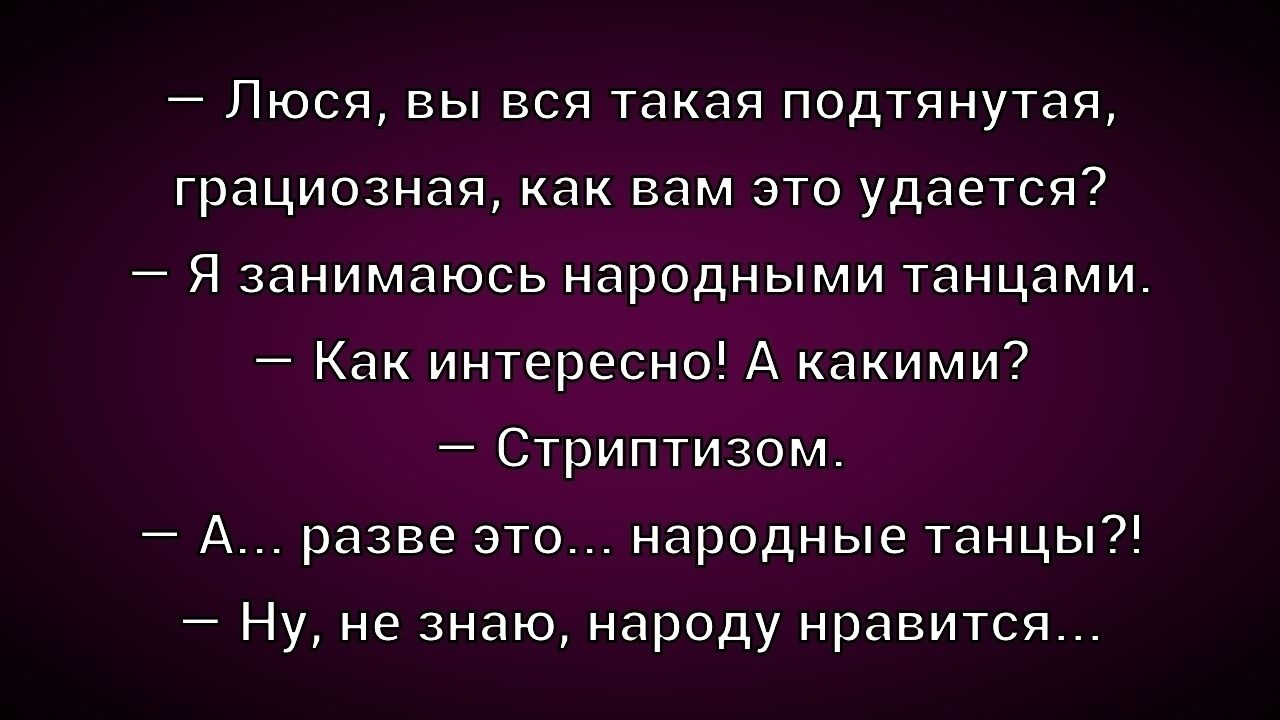 — Люся, вы вся такая подтянутая, грациозная, как вам это удаётся?
— Я занимаюсь народными танцами.
— Как интересно! А какими?
— Стриптизом.
— А… разве это… народные танцы?!
— Ну, не знаю, народу нравится...
