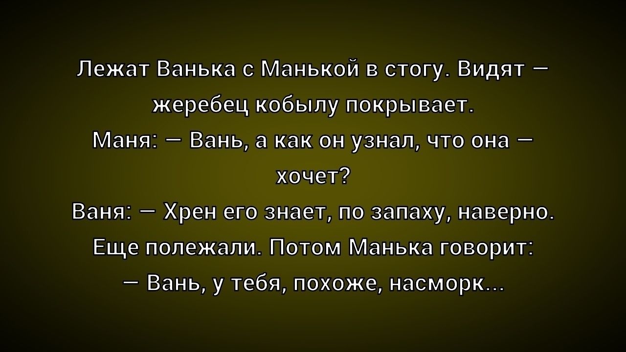 Лежат Ванька с Манькой в посту. Видят — жеребец кобылу покрывает. Маня: — Вань, а как он узнал, что она — хочет? Ваня: — Хрен его знает, по запаху, наверное. Ещё полежали. Потом Манька говорит: — Вань, у тебя, похоже, насморк...